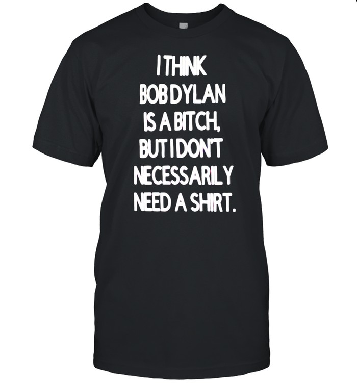 I think Bob Dylan is a bitch but I don’t necessarily need a shirt